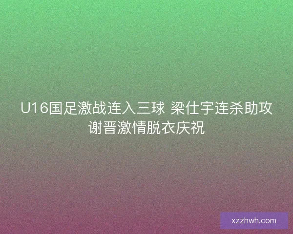 U16国足激战连入三球 梁仕宇连杀助攻谢晋激情脱衣庆祝