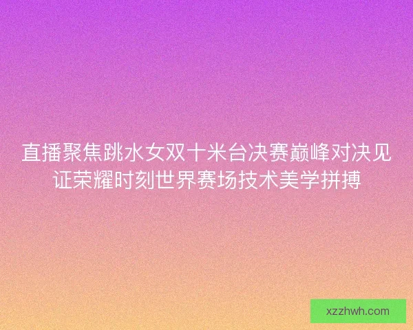 直播聚焦跳水女双十米台决赛巅峰对决见证荣耀时刻世界赛场技术美学拼搏