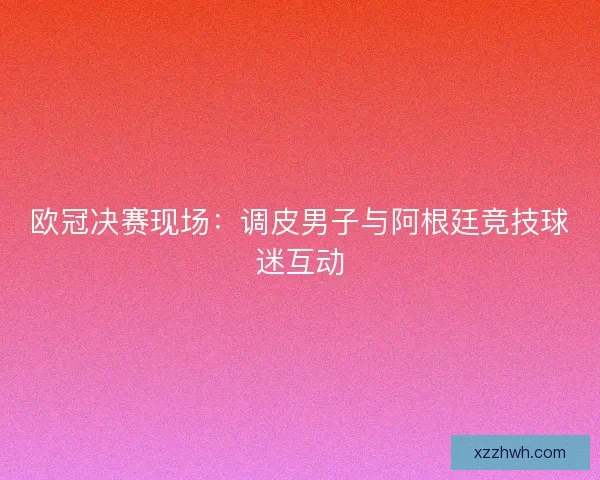 欧冠决赛现场：调皮男子与阿根廷竞技球迷互动