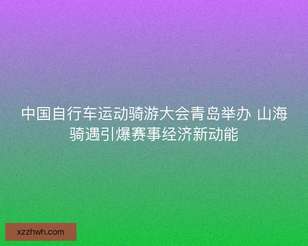 中国自行车运动骑游大会青岛举办 山海骑遇引爆赛事经济新动能