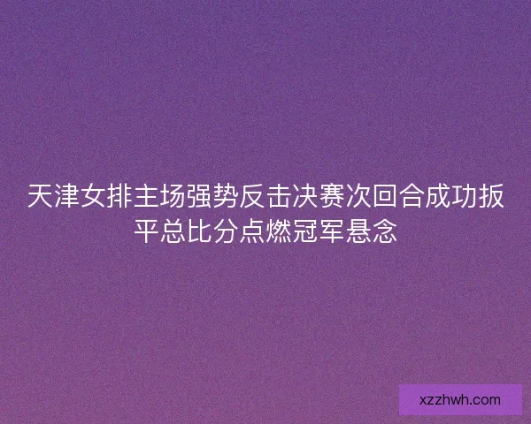 天津女排主场强势反击决赛次回合成功扳平总比分点燃冠军悬念