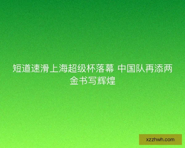 短道速滑上海超级杯落幕 中国队再添两金书写辉煌