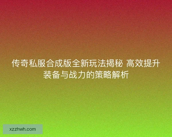 传奇私服合成版全新玩法揭秘 高效提升装备与战力的策略解析