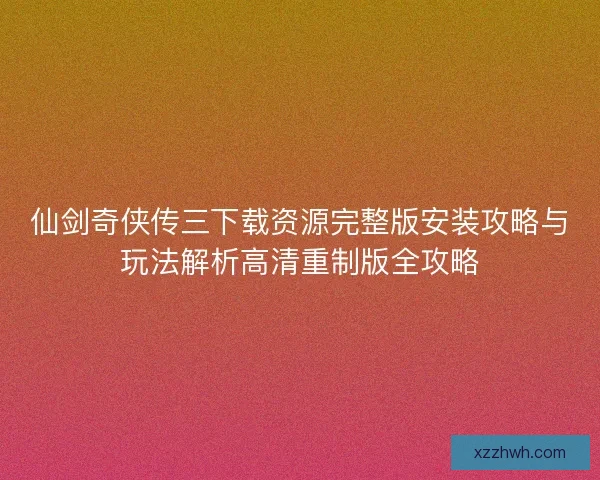 仙剑奇侠传三下载资源完整版安装攻略与玩法解析高清重制版全攻略