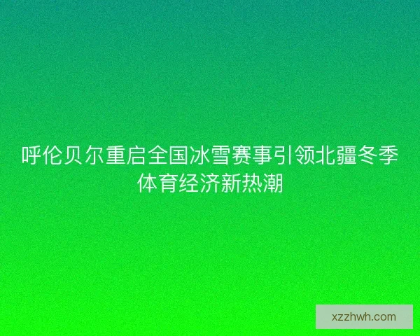 呼伦贝尔重启全国冰雪赛事引领北疆冬季体育经济新热潮