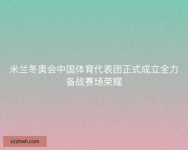 米兰冬奥会中国体育代表团正式成立全力备战赛场荣耀 米兰冬奥会中国体育代表团正式成立全力备战赛场荣耀
