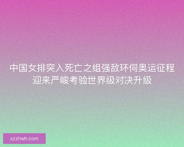 中国女排突入死亡之组强敌环伺奥运征程迎来严峻考验世界级对决升级