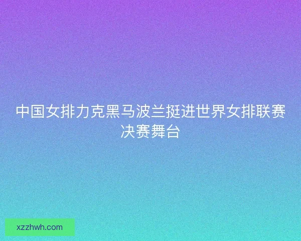 中国女排力克黑马波兰挺进世界女排联赛决赛舞台