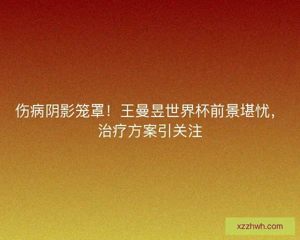 伤病阴影笼罩！王曼昱世界杯前景堪忧，治疗方案引关注