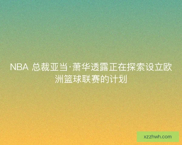 NBA 总裁亚当·萧华透露正在探索设立欧洲篮球联赛的计划
