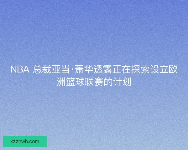 NBA 总裁亚当·萧华透露正在探索设立欧洲篮球联赛的计划