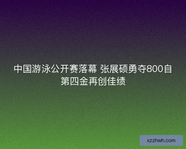 中国游泳公开赛落幕 张展硕勇夺800自第四金再创佳绩