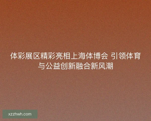 体彩展区精彩亮相上海体博会 引领体育与公益创新融合新风潮